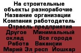 На строительные объекты разнорабочие › Название организации ­ Компания-работодатель › Отрасль предприятия ­ Другое › Минимальный оклад ­ 1 - Все города Работа » Вакансии   . Марий Эл респ.,Йошкар-Ола г.